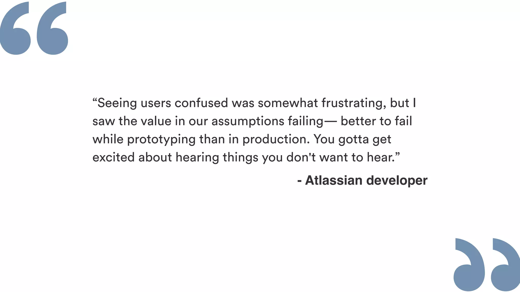 ““Seeing users confused was somewhat frustrating, but I
saw the value in our assumptions failing— better to fail
while prototyping than in production. You gotta get
excited about hearing things you don't want to hear.”
- Atlassian developer
 