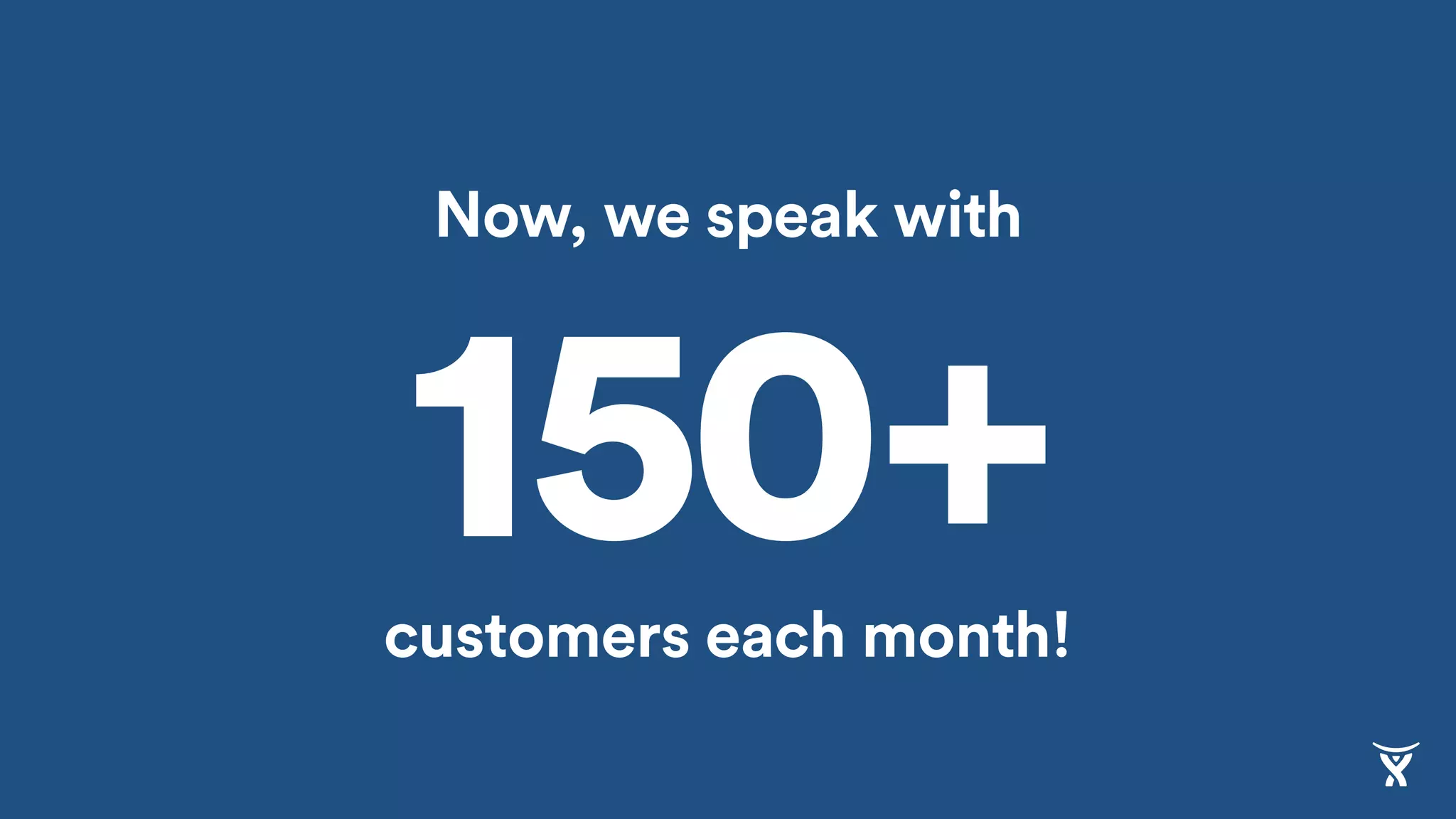 Now, we speak with
customers each month!
150+
 
