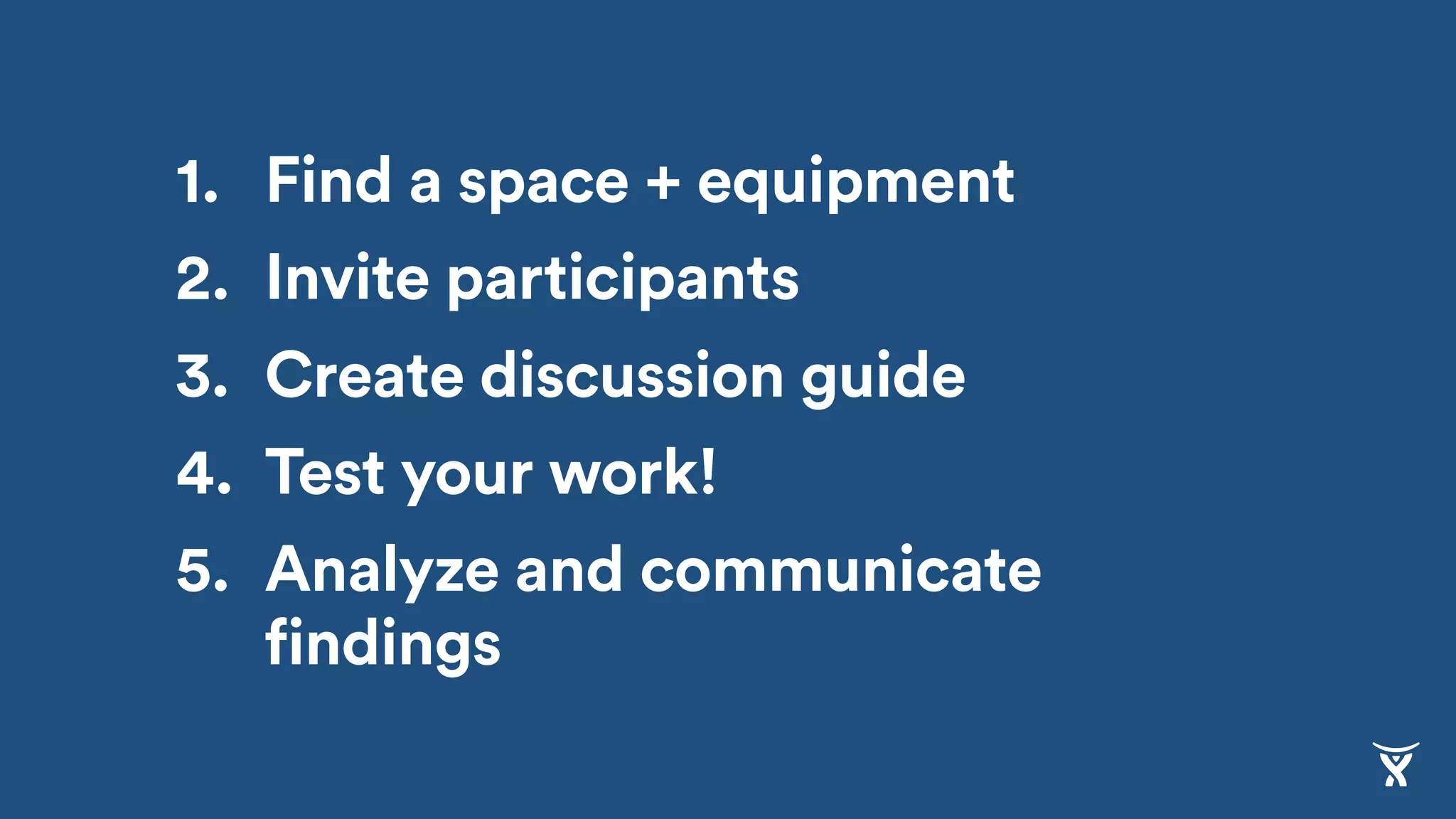 1. Find a space + equipment
2. Invite participants
3. Create discussion guide
4. Test your work!
5. Analyze and communicate
findings
 