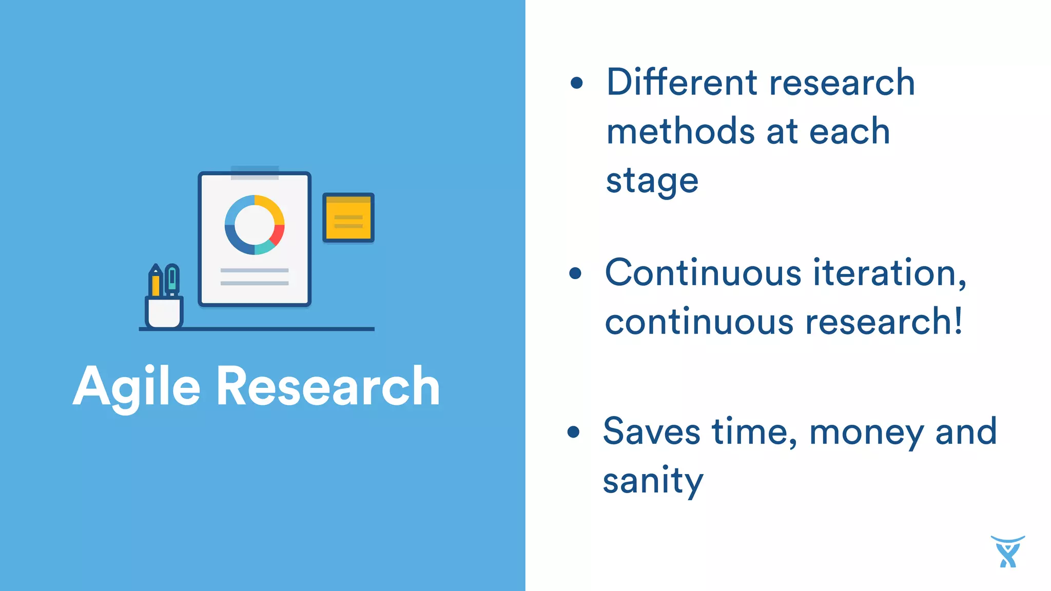 Agile Research
• Saves time, money and
sanity
• Continuous iteration,
continuous research!
• Different research
methods at each
stage
 