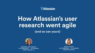 GEORGIE BOTTOMLEY
UX RESEARCH • ATLASSIAN
@BOTTOMLEY_G
How Atlassian’s user
research went agile
(and so can yours)
BECKY WHITE
UX RESEARCH • ATLASSIAN
@BECKYWHITE11
 