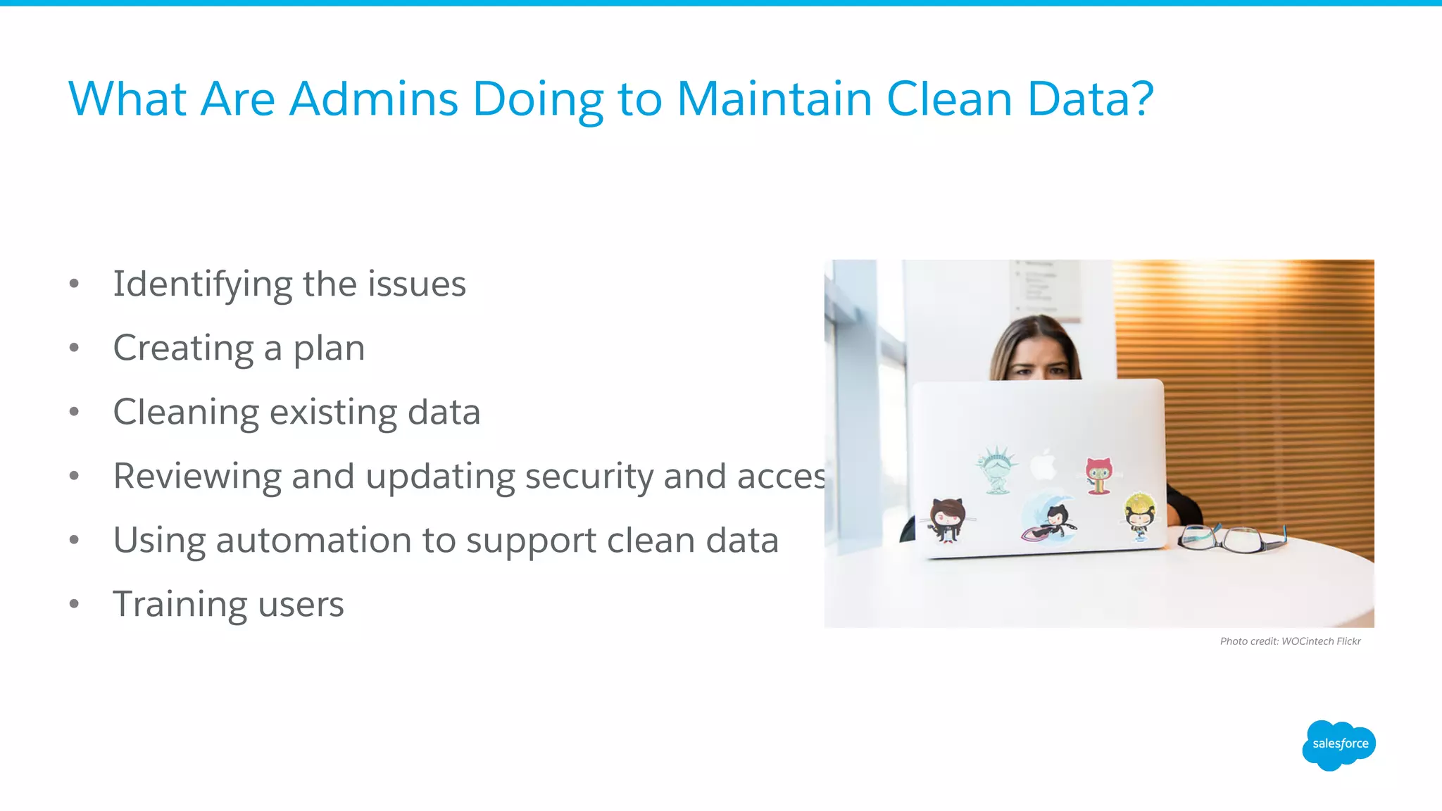 What Are Admins Doing to Maintain Clean Data?
•  Identifying the issues
•  Creating a plan
•  Cleaning existing data
•  Reviewing and updating security and access
•  Using automation to support clean data
•  Training users
Photo credit: WOCintech Flickr
 