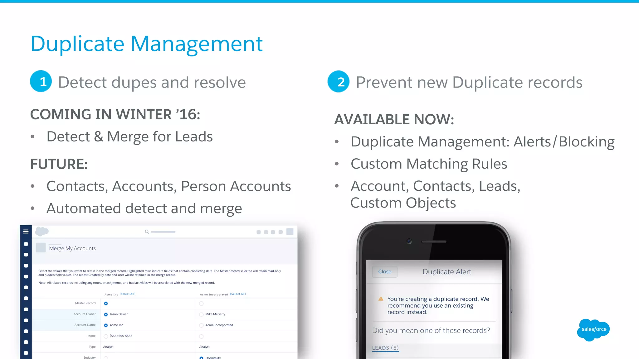 Duplicate Management
COMING IN WINTER ’16:
•  Detect & Merge for Leads
FUTURE:
•  Contacts, Accounts, Person Accounts
•  Automated detect and merge
Detect dupes and resolve1 Prevent new Duplicate records2
AVAILABLE NOW:
•  Duplicate Management: Alerts/Blocking
•  Custom Matching Rules
•  Account, Contacts, Leads,
Custom Objects
 