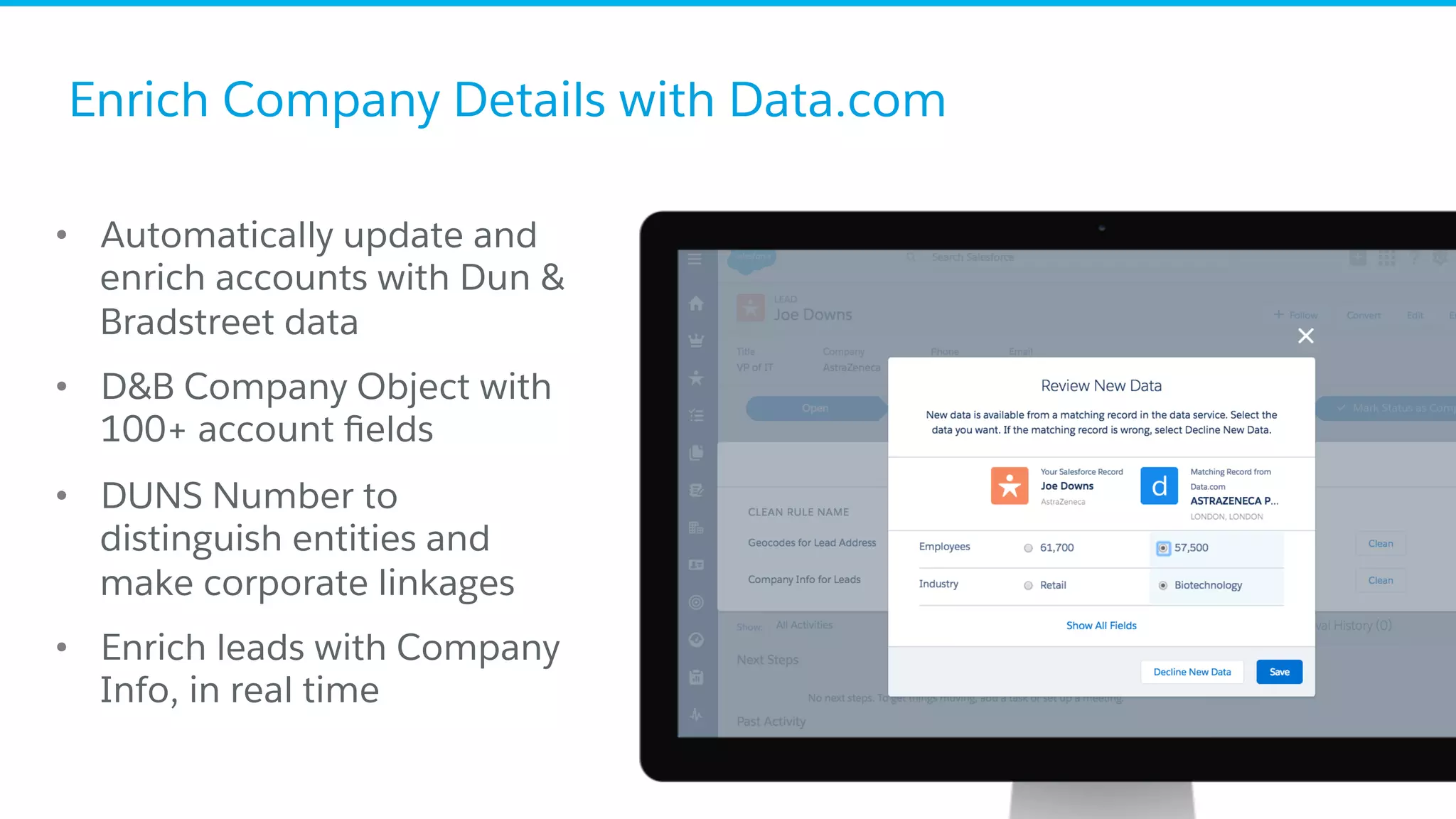 Enrich Company Details with Data.com
•  Automatically update and
enrich accounts with Dun &
Bradstreet data
•  D&B Company Object with
100+ account ﬁelds
•  DUNS Number to
distinguish entities and
make corporate linkages
•  Enrich leads with Company
Info, in real time
 