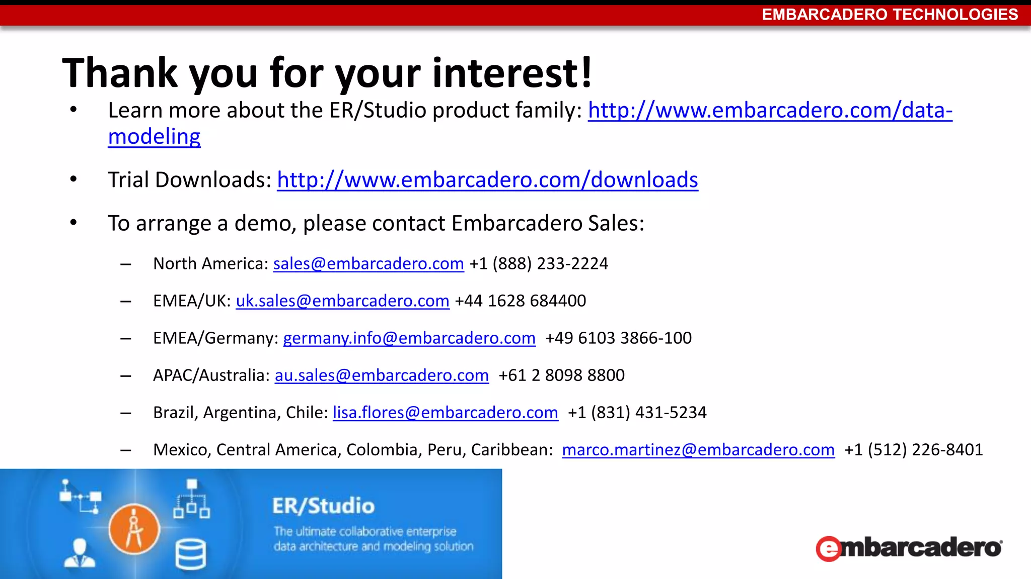 EMBARCADERO TECHNOLOGIES
Thank you for your interest!
• Learn more about the ER/Studio product family: http://www.embarcadero.com/data-
modeling
• Trial Downloads: http://www.embarcadero.com/downloads
• To arrange a demo, please contact Embarcadero Sales:
– North America: sales@embarcadero.com +1 (888) 233-2224
– EMEA/UK: uk.sales@embarcadero.com +44 1628 684400
– EMEA/Germany: germany.info@embarcadero.com +49 6103 3866-100
– APAC/Australia: au.sales@embarcadero.com +61 2 8098 8800
– Brazil, Argentina, Chile: lisa.flores@embarcadero.com +1 (831) 431-5234
– Mexico, Central America, Colombia, Peru, Caribbean: marco.martinez@embarcadero.com +1 (512) 226-8401
27
 