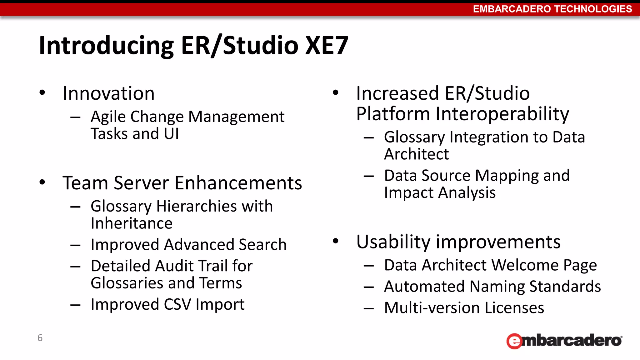 EMBARCADERO TECHNOLOGIES
Introducing ER/Studio XE7
• Innovation
– Agile Change Management
Tasks and UI
• Team Server Enhancements
– Glossary Hierarchies with
Inheritance
– Improved Advanced Search
– Detailed Audit Trail for
Glossaries and Terms
– Improved CSV Import
• Increased ER/Studio
Platform Interoperability
– Glossary Integration to Data
Architect
– Data Source Mapping and
Impact Analysis
• Usability improvements
– Data Architect Welcome Page
– Automated Naming Standards
– Multi-version Licenses
6
 