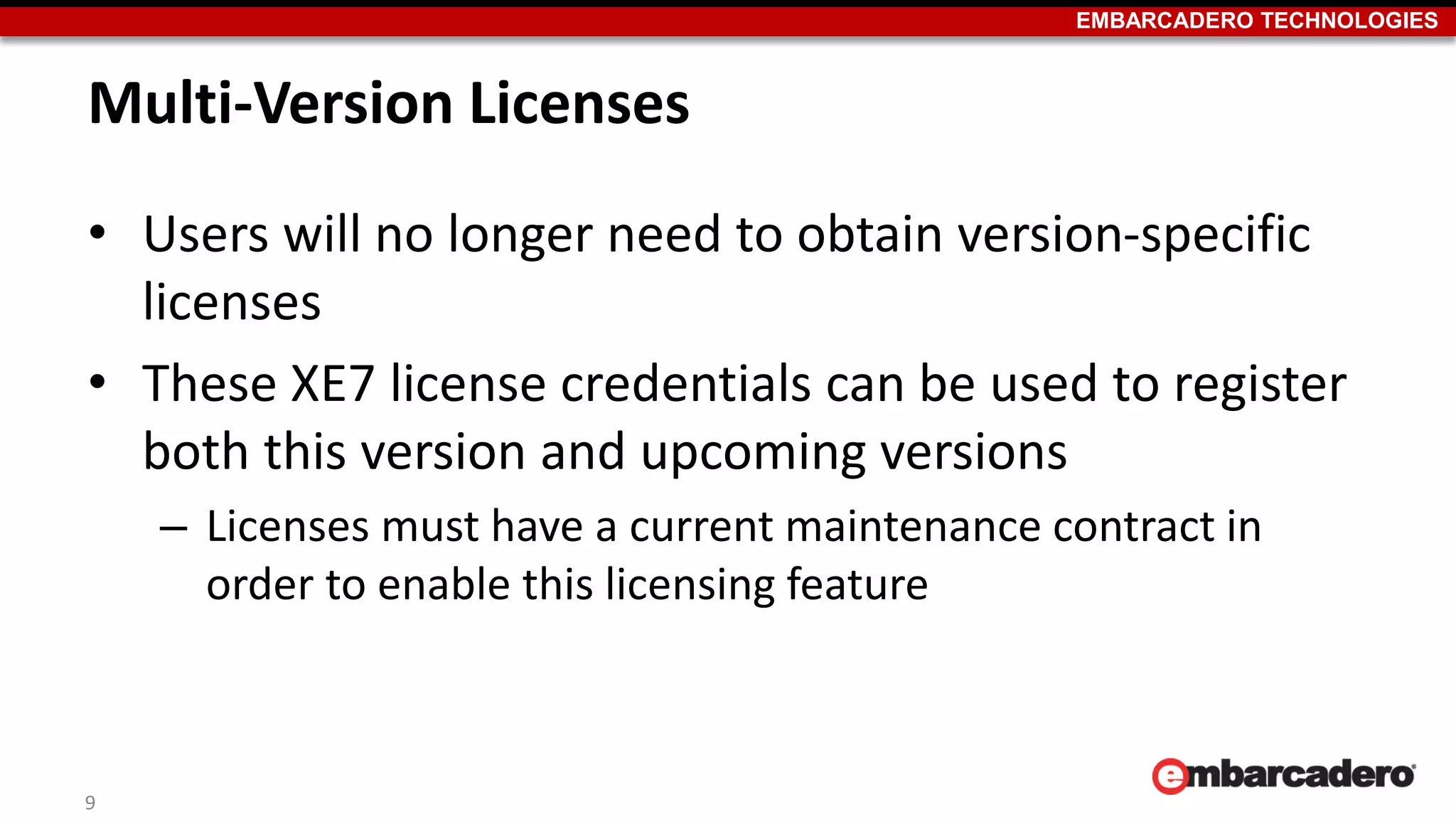 EMBARCADERO TECHNOLOGIES
Multi-Version Licenses
• Users will no longer need to obtain version-specific
licenses
• These XE7 license credentials can be used to register
both this version and upcoming versions
– Licenses must have a current maintenance contract in
order to enable this licensing feature
9
 