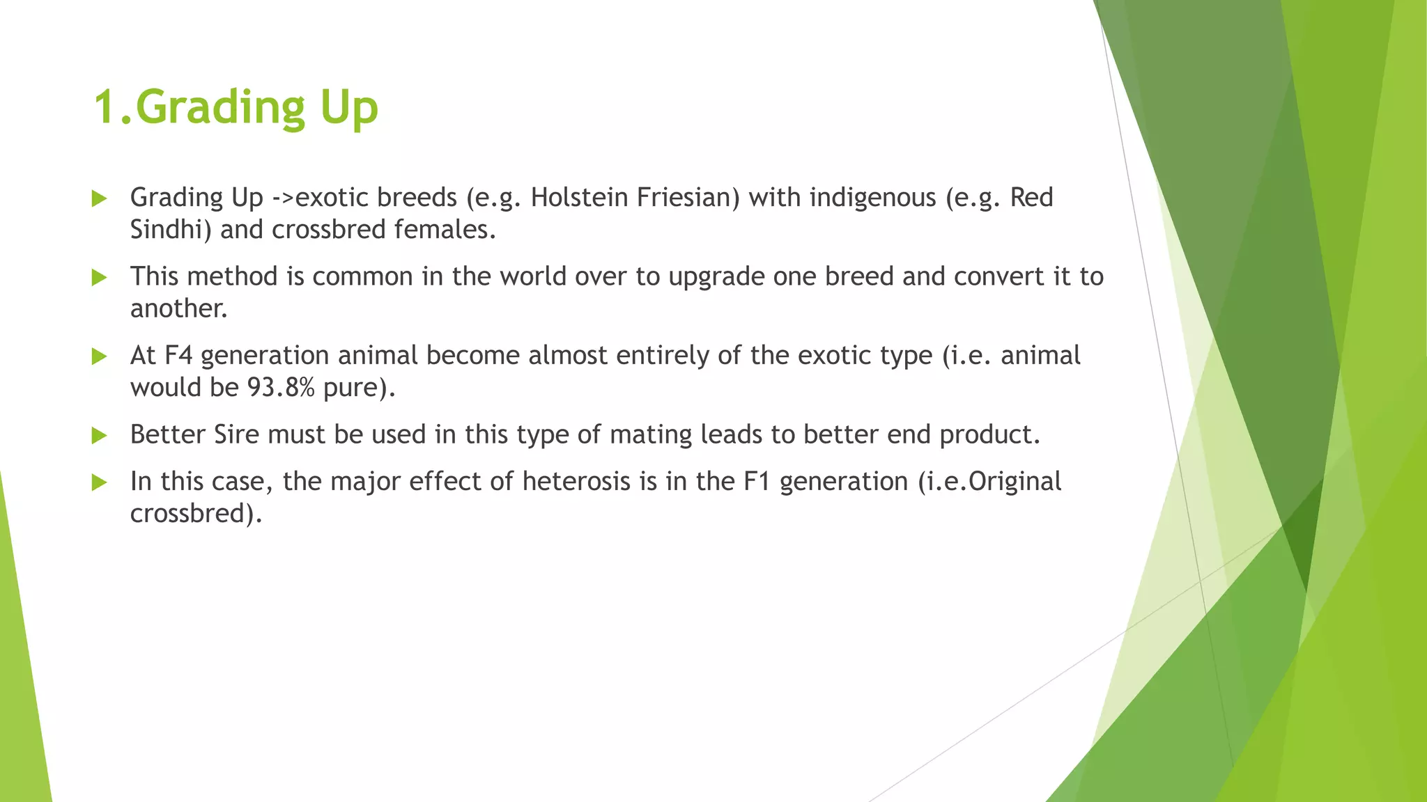 1.Grading Up
 Grading Up ->exotic breeds (e.g. Holstein Friesian) with indigenous (e.g. Red
Sindhi) and crossbred females.
 This method is common in the world over to upgrade one breed and convert it to
another.
 At F4 generation animal become almost entirely of the exotic type (i.e. animal
would be 93.8% pure).
 Better Sire must be used in this type of mating leads to better end product.
 In this case, the major effect of heterosis is in the F1 generation (i.e.Original
crossbred).
 