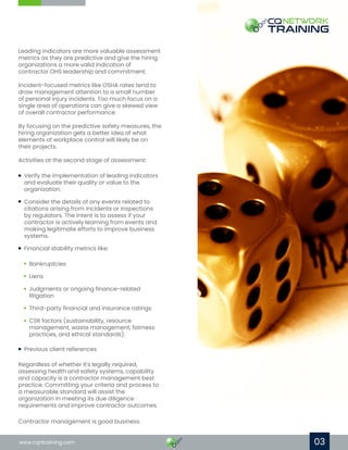 03
Leading indicators are more valuable assessment
metrics as they are predictive and give the hiring
organizations a more valid indication of
contractor OHS leadership and commitment.
Incident-focused metrics like OSHA rates tend to
draw management attention to a small number
of personal injury incidents. Too much focus on a
single area of operations can give a skewed view
of overall contractor performance.
By focusing on the predictive safety measures, the
hiring organization gets a better idea of what
elements of workplace control will likely be on
their projects.
Activities at the second stage of assessment:
Regardless of whether it's legally required,
assessing health and safety systems, capability
and capacity is a contractor management best
practice. Committing your criteria and process to
a measurable standard will assist the
organization in meeting its due diligence
requirements and improve contractor outcomes.
Contractor management is good business.
www.cqntraining.com
Verify the implementation of leading indicators
and evaluate their quality or value to the
organization.
Consider the details of any events related to
citations arising from incidents or inspections
by regulators. The intent is to assess if your
contractor is actively learning from events and
making legitimate efforts to improve business
systems.
Financial stability metrics like:
Previous client references
Bankruptcies
Liens
Judgments or ongoing finance-related
litigation
Third-party financial and insurance ratings
CSR factors (sustainability, resource
management, waste management, fairness
practices, and ethical standards).
 