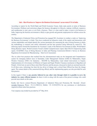 Sub: - Best Practices to ‘Improve the Business Environment’ across states/UTs in India
According to reports by the World Bank and World Economic Forum, India ranks poorly in terms of Business
Environment. Problems and restrictions plague the business throughout its lifecycle, making it difficult, expensive
and cumbersome to start, grow or exit from a business. There is a clear need to make it easier to do business in
India. Improving the business environment is likely to spur growth and generate employment for millions across the
country.
The Department of Industrial Policy and Promotion has engaged M/s Accenture to conduct a study on ‘Improving
the Business Environment’ in India. They have conducted an exhaustive study of the reports and interactions with
various stakeholders and helped identify the various parameters for measuring the state of doing business in India,
the methodology to measure and collect information and the best practices being followed by states/UTs. The
following reports formed the foundation for Accenture’s study of the Business Environment in India, World Bank's
Doing Business report, World Economic Forum's Global Competitiveness report, Bain-FICCI's Empowering India
report, CII-KPMG's Ease of Doing Business in India and Planning Commission-Deloitte’s Survey on Business
Regulatory Environment for Manufacturing – State Level Assessment.
The six select best practices that resulted from the aforementioned study are the Integrated and Comprehensive
system for managing indirect taxes in Karnataka, Labor Management Solution (LMS) by Maharashtra, Single
Window Clearance (SWC) for Industries - MAITRI by Maharashtra, Land related interventions in Gujarat,
Implementation of e-Governance in Pollution in Gujarat and Single Window Clearance mechanism in Rajasthan and
Punjab. A brief note on each of these select Best Practices and the process, discussed in detail are enclosed herewith.
In all these cases, technology has been the key driver of change and a critical State Official has been the change
agent. The contact details of the concerned driving official, and the implementing agency are also provided for each
best practice.
In this regard, if there is any practice followed in any other state through which it is possible to serve the
industry in a more efficient manner do share it with us along with the name of the person in-charge who could
provide more details on the same.
Kindly feel free to connect Director, Department of Industrial Policy and Promotion, Mr. Ravinder (Email:
ravinder.73@nic.in, Phone: +91-11-23063212, Mobile: +91 8130145591) for any assistances or clarifications
required on these select best practices.
Your response may kindly be provided by 23rd
May 2014.
 