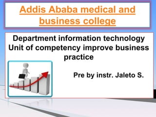 Department information technology
Unit of competency improve business
practice
Pre by instr. Jaleto S.
Addis Ababa medical and
business college
 