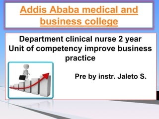 Department clinical nurse 2 year
Unit of competency improve business
practice
Pre by instr. Jaleto S.
Addis Ababa medical and
business college
 