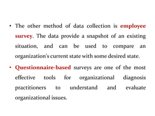 • The other method of data collection is employee
survey. The data provide a snapshot of an existing
situation, and can be used to compare an
organization's current state with some desired state.
• Questionnaire-based surveys are one of the most
effective tools for organizational diagnosis
practitioners to understand and evaluate
organizational issues.
 