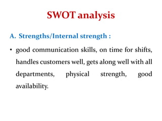 SWOT analysis
A. Strengths/Internal strength :
• good communication skills, on time for shifts,
handles customers well, gets along well with all
departments, physical strength, good
availability.
 