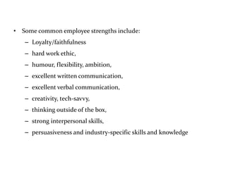 • Some common employee strengths include:
– Loyalty/faithfulness
– hard work ethic,
– humour, flexibility, ambition,
– excellent written communication,
– excellent verbal communication,
– creativity, tech-savvy,
– thinking outside of the box,
– strong interpersonal skills,
– persuasiveness and industry-specific skills and knowledge
 