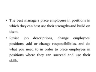 • The best managers place employees in positions in
which they can best use their strengths and build on
them.
• Revise job descriptions, change employees'
positions, add or change responsibilities, and do
what you need to in order to place employees in
positions where they can succeed and use their
skills.
 
