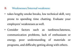 B. Weaknesses/Internal weakness:
• takes lengthy smoke breaks, low technical skill, very
prone to spending time chatting. Evaluate your
employees' weaknesses as well.
• Consider factors such as tardiness/lateness,
communication problems, lack of enthusiasm or
energy, poor understanding of materials or
programs, and difficulty getting along with others.
 