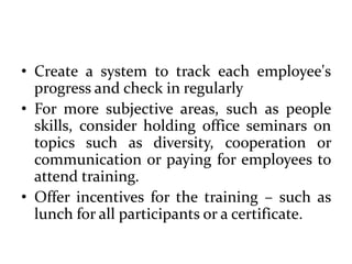 • Create a system to track each employee's
progress and check in regularly
• For more subjective areas, such as people
skills, consider holding office seminars on
topics such as diversity, cooperation or
communication or paying for employees to
attend training.
• Offer incentives for the training – such as
lunch for all participants or a certificate.
 