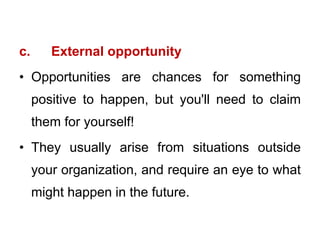 c. External opportunity
• Opportunities are chances for something
positive to happen, but you'll need to claim
them for yourself!
• They usually arise from situations outside
your organization, and require an eye to what
might happen in the future.
 