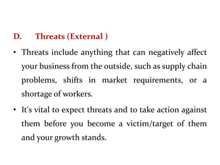 D. Threats (External )
• Threats include anything that can negatively affect
your business from the outside, such as supply chain
problems, shifts in market requirements, or a
shortage of workers.
• It's vital to expect threats and to take action against
them before you become a victim/target of them
and your growth stands.
 