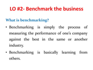 LO #2- Benchmark the business
What is benchmarking?
• Benchmarking is simply the process of
measuring the performance of one’s company
against the best in the same or another
industry.
• Benchmarking is basically learning from
others.
 