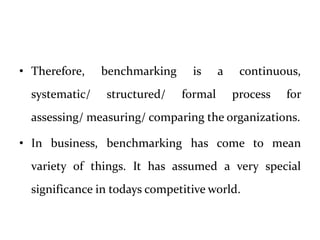 • Therefore, benchmarking is a continuous,
systematic/ structured/ formal process for
assessing/ measuring/ comparing the organizations.
• In business, benchmarking has come to mean
variety of things. It has assumed a very special
significance in todays competitive world.
 