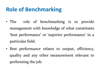 Role of Benchmarking
• The role of benchmarking is to provide
management with knowledge of what constitutes
‘best performance’ or ‘superior performance’ in a
particular field.
• Best performance relates to output, efficiency,
quality and any other measurement relevant to
performing the job.
 