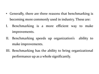 • Generally, there are three reasons that benchmarking is
becoming more commonly used in industry. These are:
I. Benchmarking is a more efficient way to make
improvements.
II. Benchmarking speeds up organization’s ability to
make improvements.
III. Benchmarking has the ability to bring organizational
performance up as a whole significantly.
 