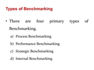 Types of Benchmarking
• There are four primary types of
Benchmarking.
a) Process Benchmarking
b) Performance Benchmarking
c) Strategic Benchmarking
d) Internal Benchmarking
 