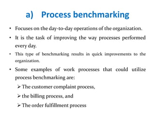 a) Process benchmarking
• Focuses on the day-to-day operations of the organization.
• It is the task of improving the way processes performed
every day.
• This type of benchmarking results in quick improvements to the
organization.
• Some examples of work processes that could utilize
process benchmarking are:
The customer complaint process,
the billing process, and
The order fulfillment process
 