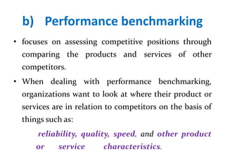 b) Performance benchmarking
• focuses on assessing competitive positions through
comparing the products and services of other
competitors.
• When dealing with performance benchmarking,
organizations want to look at where their product or
services are in relation to competitors on the basis of
things such as:
reliability, quality, speed, and other product
or service characteristics.
 