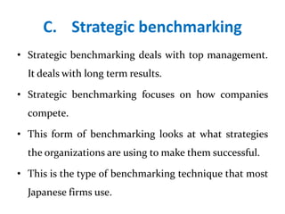 C. Strategic benchmarking
• Strategic benchmarking deals with top management.
It deals with long term results.
• Strategic benchmarking focuses on how companies
compete.
• This form of benchmarking looks at what strategies
the organizations are using to make them successful.
• This is the type of benchmarking technique that most
Japanese firms use.
 