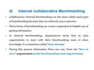 d) Internal /collaborative Benchmarking
• Collaborative/ Internal benchmarking are the most widely used types
of benchmarking because they are relatively easy to practice.
• These forms of benchmarking are a more cooperative & helpful way of
getting information.
• In Internal benchmarking, organizations invite best in class
organizations to meet with their benchmarking team to share
knowledge. It is sometimes called “data sharing”.
• During this process information flows one way. From the “best in
class” organization to the benchmarking team organizations
 