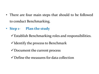 • There are four main steps that should to be followed
to conduct Benchmarking.
• Step 1- Plan the study
Establish Benchmarking roles and responsibilities.
Identify the process to Benchmark
Document the current process
Define the measures for data collection
 