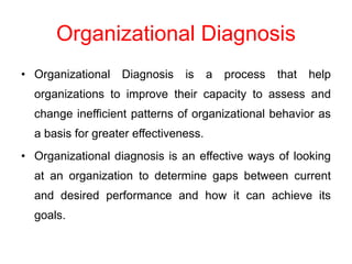 Organizational Diagnosis
• Organizational Diagnosis is a process that help
organizations to improve their capacity to assess and
change inefficient patterns of organizational behavior as
a basis for greater effectiveness.
• Organizational diagnosis is an effective ways of looking
at an organization to determine gaps between current
and desired performance and how it can achieve its
goals.
 
