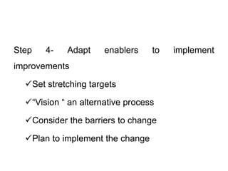 Step 4- Adapt enablers to implement
improvements
Set stretching targets
“Vision “ an alternative process
Consider the barriers to change
Plan to implement the change
 