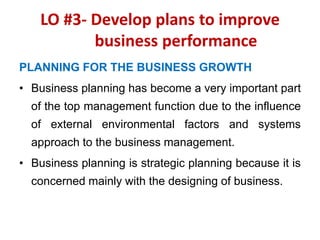 LO #3- Develop plans to improve
business performance
PLANNING FOR THE BUSINESS GROWTH
• Business planning has become a very important part
of the top management function due to the influence
of external environmental factors and systems
approach to the business management.
• Business planning is strategic planning because it is
concerned mainly with the designing of business.
 