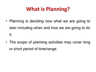 What is Planning?
• Planning is deciding now what we are going to
later including when and how we are going to do
it.
• The scope of planning activities may cover long
or short period of time/range.
 