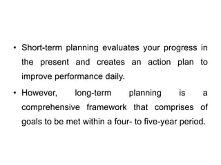 • Short-term planning evaluates your progress in
the present and creates an action plan to
improve performance daily.
• However, long-term planning is a
comprehensive framework that comprises of
goals to be met within a four- to five-year period.
 