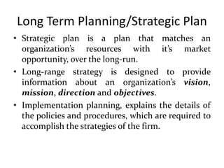 Long Term Planning/Strategic Plan
• Strategic plan is a plan that matches an
organization’s resources with it’s market
opportunity, over the long-run.
• Long-range strategy is designed to provide
information about an organization’s vision,
mission, direction and objectives.
• Implementation planning, explains the details of
the policies and procedures, which are required to
accomplish the strategies of the firm.
 