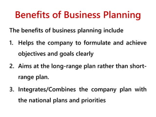 Benefits of Business Planning
The benefits of business planning include
1. Helps the company to formulate and achieve
objectives and goals clearly
2. Aims at the long-range plan rather than short-
range plan.
3. Integrates/Combines the company plan with
the national plans and priorities
 