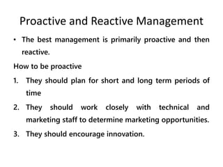 Proactive and Reactive Management
• The best management is primarily proactive and then
reactive.
How to be proactive
1. They should plan for short and long term periods of
time
2. They should work closely with technical and
marketing staff to determine marketing opportunities.
3. They should encourage innovation.
 