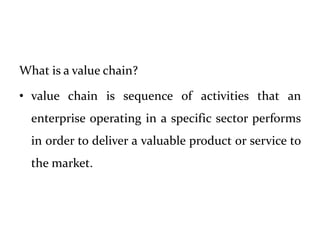 What is a value chain?
• value chain is sequence of activities that an
enterprise operating in a specific sector performs
in order to deliver a valuable product or service to
the market.
 