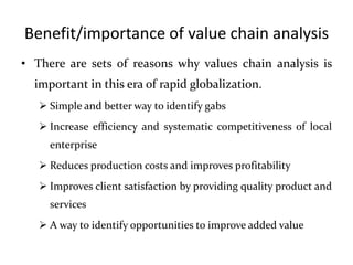 Benefit/importance of value chain analysis
• There are sets of reasons why values chain analysis is
important in this era of rapid globalization.
 Simple and better way to identify gabs
 Increase efficiency and systematic competitiveness of local
enterprise
 Reduces production costs and improves profitability
 Improves client satisfaction by providing quality product and
services
 A way to identify opportunities to improve added value
 