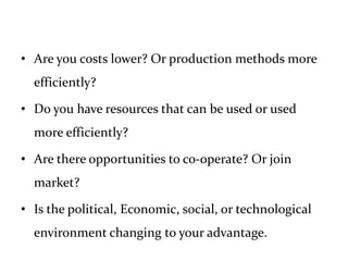 • Are you costs lower? Or production methods more
efficiently?
• Do you have resources that can be used or used
more efficiently?
• Are there opportunities to co-operate? Or join
market?
• Is the political, Economic, social, or technological
environment changing to your advantage.
 