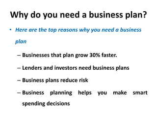 Why do you need a business plan?
• Here are the top reasons why you need a business
plan
– Businesses that plan grow 30% faster.
– Lenders and investors need business plans
– Business plans reduce risk
– Business planning helps you make smart
spending decisions
 