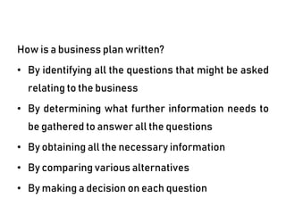 How is a business plan written?
• By identifying all the questions that might be asked
relating to the business
• By determining what further information needs to
be gathered to answer all the questions
• By obtaining all the necessary information
• By comparing various alternatives
• By making a decision on each question
 