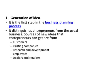 1. Generation of idea
• It is the first step in the business planning
process.
• It distinguishes entrepreneurs from the usual
business. Sources of new ideas that
entrepreneurs can get are from-
– Customers
– Existing companies
– Research and development
– Employees
– Dealers and retailers
 