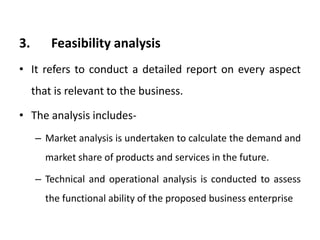 3. Feasibility analysis
• It refers to conduct a detailed report on every aspect
that is relevant to the business.
• The analysis includes-
– Market analysis is undertaken to calculate the demand and
market share of products and services in the future.
– Technical and operational analysis is conducted to assess
the functional ability of the proposed business enterprise
 