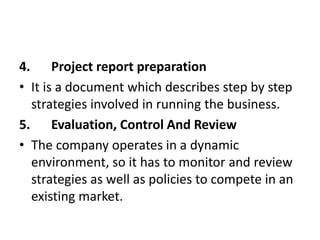 4. Project report preparation
• It is a document which describes step by step
strategies involved in running the business.
5. Evaluation, Control And Review
• The company operates in a dynamic
environment, so it has to monitor and review
strategies as well as policies to compete in an
existing market.
 